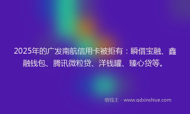 2025年的广发南航信用卡被拒有：瞬借宝融、鑫融钱包、腾讯微粒贷、洋钱罐、臻心贷等。