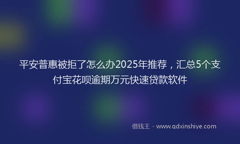 平安普惠被拒了怎么办2025年推荐，汇总5个支付宝花呗逾期万元快速贷款软件