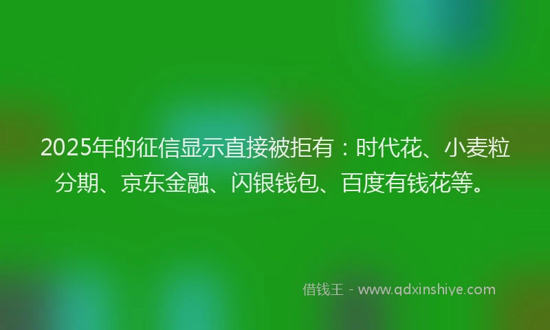 2025年的征信显示直接被拒有：时代花、小麦粒分期、京东金融、闪银钱包、百度有钱花等。
