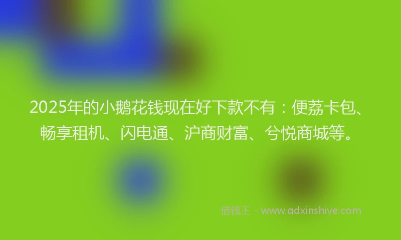 2025年的小鹅花钱现在好下款不有：便荔卡包、畅享租机、闪电通、沪商财富、兮悦商城等。