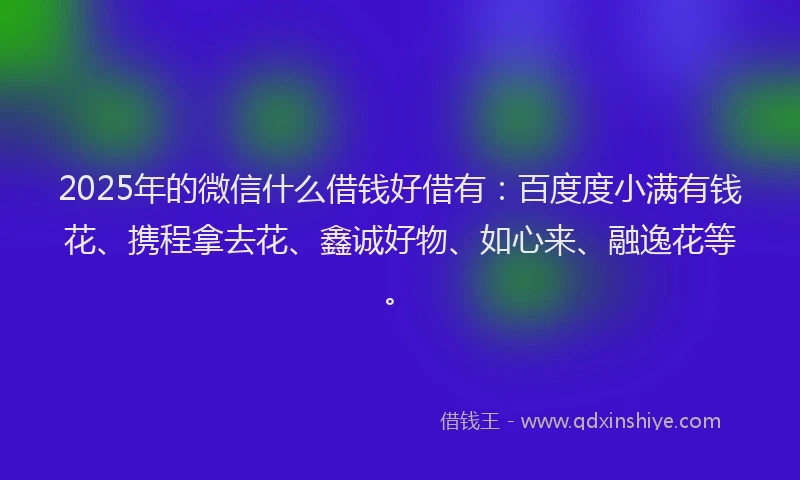 2025年的微信什么借钱好借有：百度度小满有钱花、携程拿去花、鑫诚好物、如心来、融逸花等。