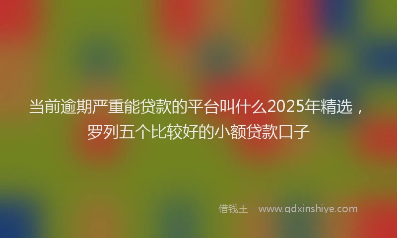 当前逾期严重能贷款的平台叫什么2025年精选，罗列五个比较好的小额贷款口子