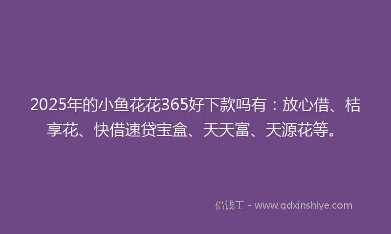 2025年的小鱼花花365好下款吗有：放心借、桔享花、快借速贷宝盒、天天富、天源花等。