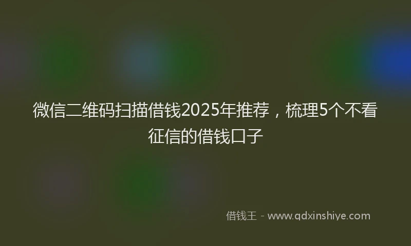 微信二维码扫描借钱2025年推荐，梳理5个不看征信的借钱口子