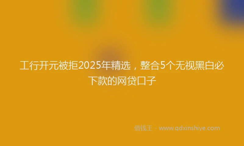 工行开元被拒2025年精选，整合5个无视黑白必下款的网贷口子