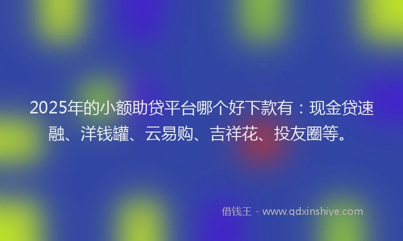 2025年的小额助贷平台哪个好下款有：现金贷速融、洋钱罐、云易购、吉祥花、投友圈等。