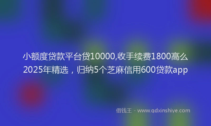 小额度贷款平台贷10000,收手续费1800高么2025年精选，归纳5个芝麻信用600贷款app