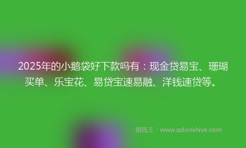 2025年的小鹅袋好下款吗有：现金贷易宝、珊瑚买单、乐宝花、易贷宝速易融、洋钱速贷等。