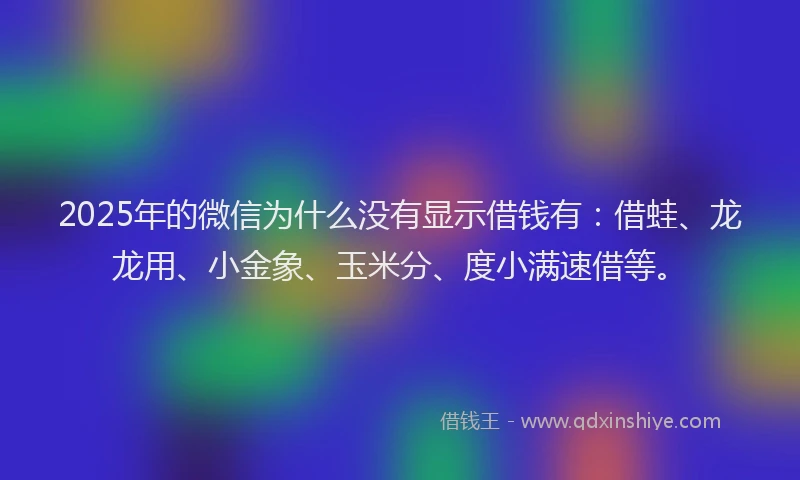 2025年的微信为什么没有显示借钱有：借蛙、龙龙用、小金象、玉米分、度小满速借等。