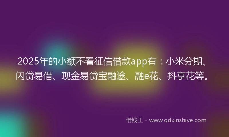 2025年的小额不看征信借款app有：小米分期、闪贷易借、现金易贷宝融途、融e花、抖享花等。