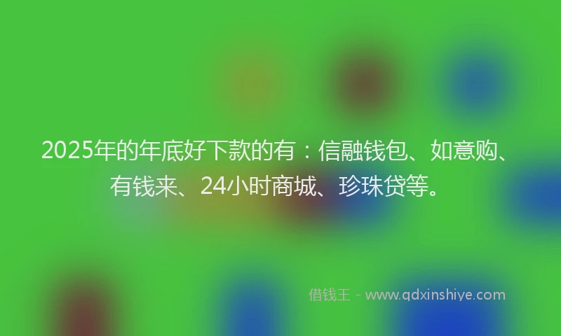 2025年的年底好下款的有：信融钱包、如意购、有钱来、24小时商城、珍珠贷等。