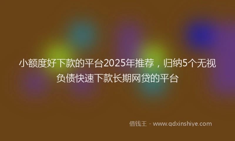 小额度好下款的平台2025年推荐，归纳5个无视负债快速下款长期网贷的平台
