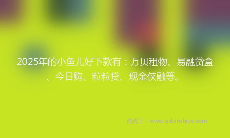 2025年的小鱼儿好下款有：万贝租物、易融贷盒、今日购、粒粒贷、现金侠融等。