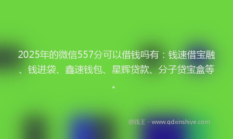 2025年的微信557分可以借钱吗有：钱速借宝融、钱进袋、鑫速钱包、星辉贷款、分子贷宝盒等。