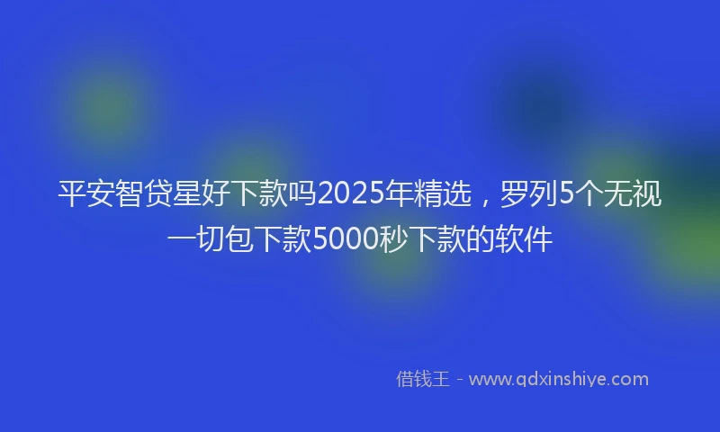 平安智贷星好下款吗2025年精选，罗列5个无视一切包下款5000秒下款的软件