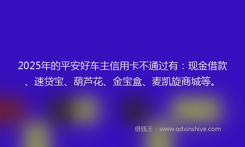 2025年的平安好车主信用卡不通过有：现金借款、速贷宝、葫芦花、金宝盒、麦凯旋商城等。