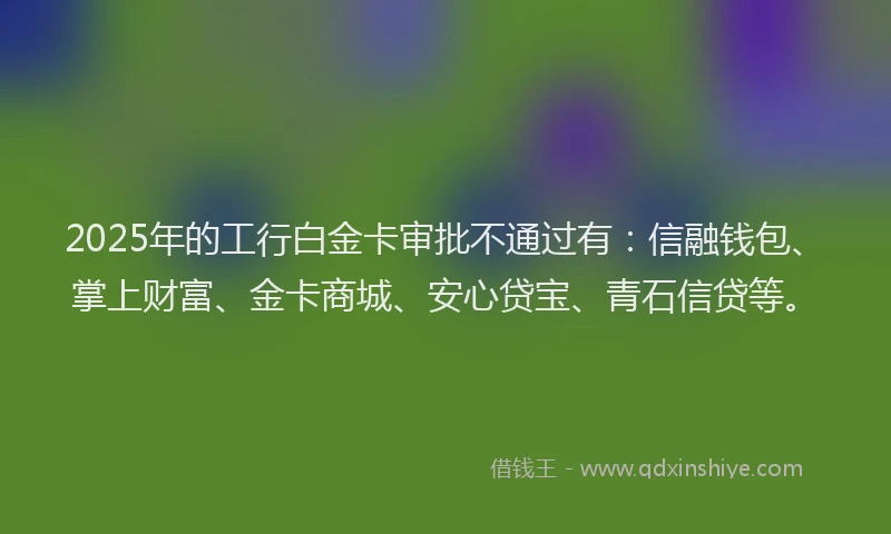2025年的工行白金卡审批不通过有：信融钱包、掌上财富、金卡商城、安心贷宝、青石信贷等。