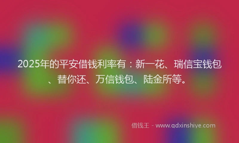 2025年的平安借钱利率有：新一花、瑞信宝钱包、替你还、万信钱包、陆金所等。