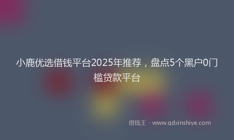 小鹿优选借钱平台2025年推荐，盘点5个黑户0门槛贷款平台