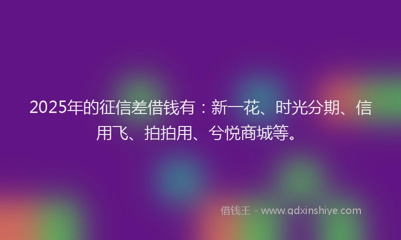 2025年的征信差借钱有：新一花、时光分期、信用飞、拍拍用、兮悦商城等。