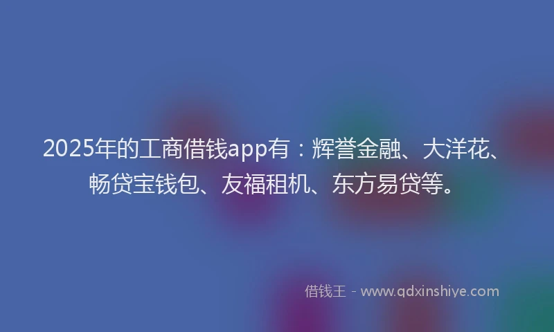 2025年的工商借钱app有：辉誉金融、大洋花、畅贷宝钱包、友福租机、东方易贷等。