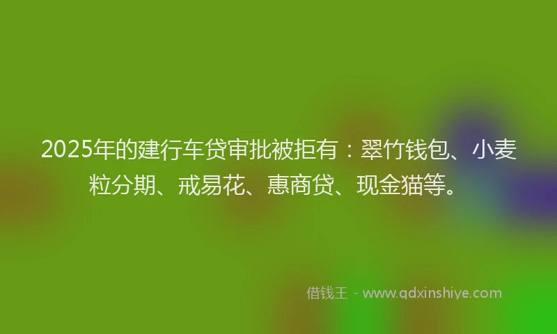 2025年的建行车贷审批被拒有：翠竹钱包、小麦粒分期、戒易花、惠商贷、现金猫等。