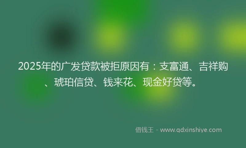 2025年的广发贷款被拒原因有：支富通、吉祥购、琥珀信贷、钱来花、现金好贷等。