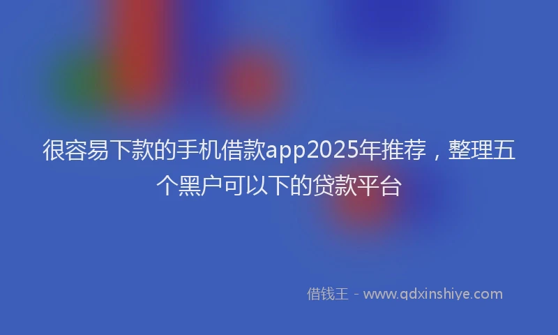 很容易下款的手机借款app2025年推荐，整理五个黑户可以下的贷款平台