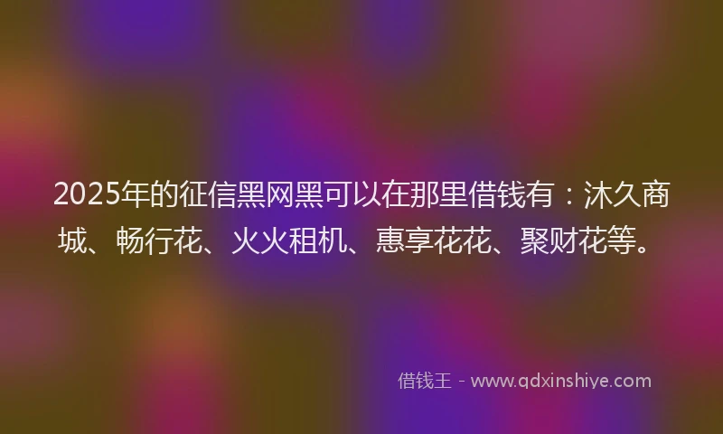 2025年的征信黑网黑可以在那里借钱有：沐久商城、畅行花、火火租机、惠享花花、聚财花等。