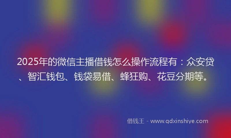 2025年的微信主播借钱怎么操作流程有：众安贷、智汇钱包、钱袋易借、蜂狂购、花豆分期等。