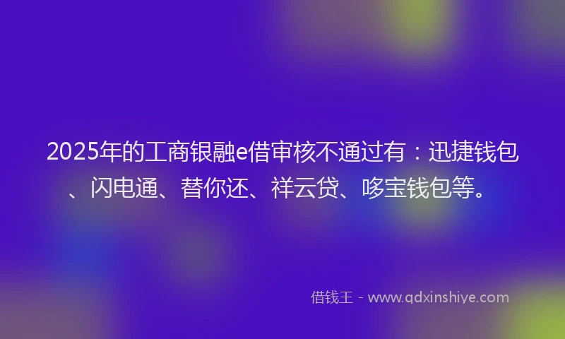2025年的工商银融e借审核不通过有：迅捷钱包、闪电通、替你还、祥云贷、哆宝钱包等。