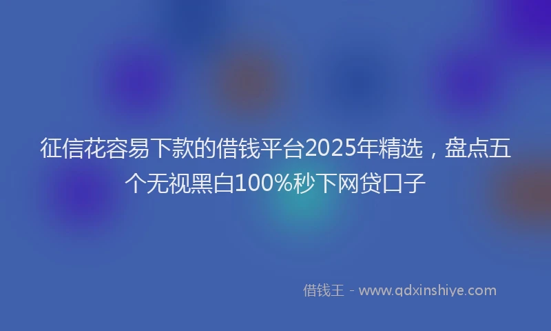 征信花容易下款的借钱平台2025年精选，盘点五个无视黑白100%秒下网贷口子