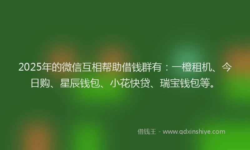 2025年的微信互相帮助借钱群有：一橙租机、今日购、星辰钱包、小花快贷、瑞宝钱包等。