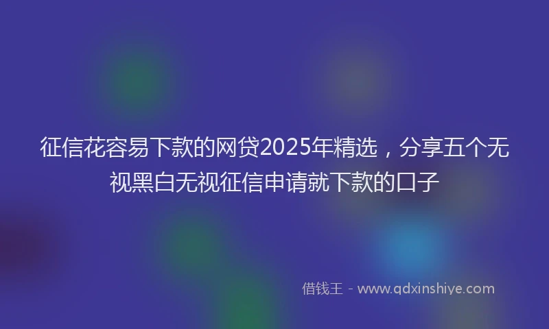征信花容易下款的网贷2025年精选，分享五个无视黑白无视征信申请就下款的口子