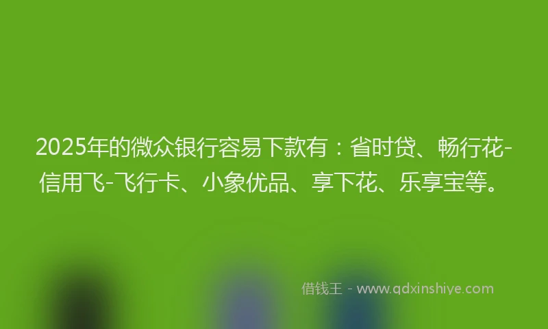 2025年的微众银行容易下款有：省时贷、畅行花-信用飞-飞行卡、小象优品、享下花、乐享宝等。