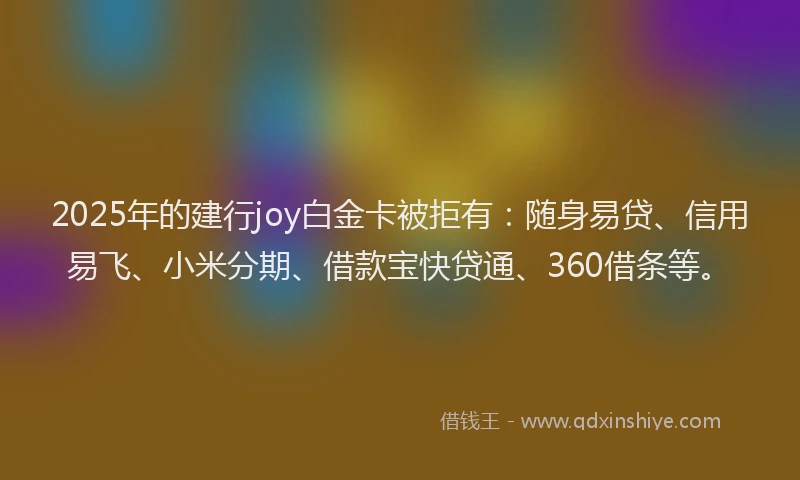 2025年的建行joy白金卡被拒有：随身易贷、信用易飞、小米分期、借款宝快贷通、360借条等。