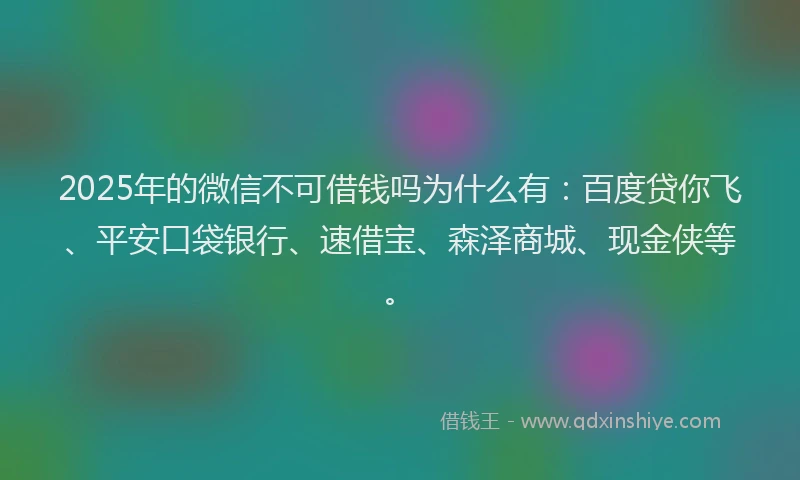 2025年的微信不可借钱吗为什么有：百度贷你飞、平安口袋银行、速借宝、森泽商城、现金侠等。