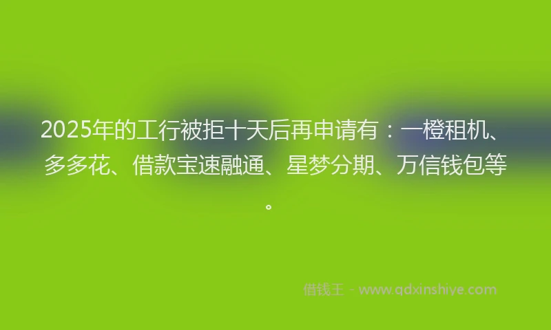 2025年的工行被拒十天后再申请有：一橙租机、多多花、借款宝速融通、星梦分期、万信钱包等。