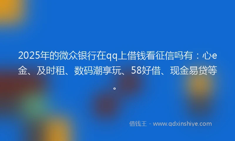 2025年的微众银行在qq上借钱看征信吗有：心e金、及时租、数码潮享玩、58好借、现金易贷等。