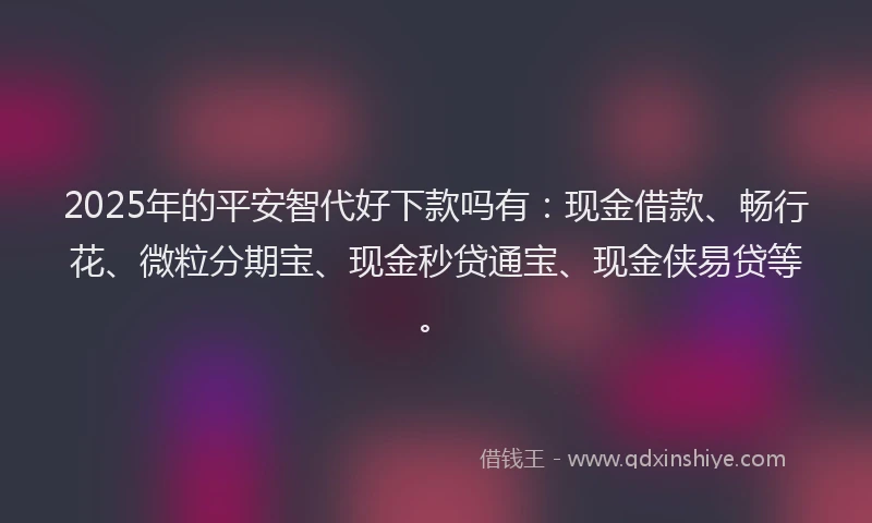 2025年的平安智代好下款吗有：现金借款、畅行花、微粒分期宝、现金秒贷通宝、现金侠易贷等。