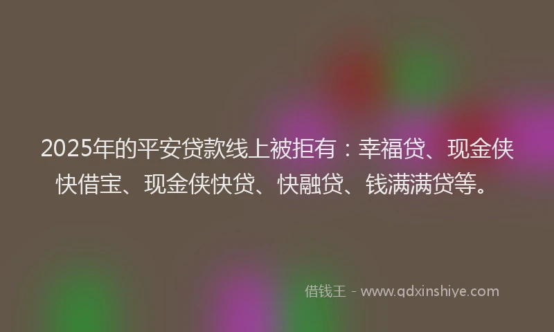 2025年的平安贷款线上被拒有：幸福贷、现金侠快借宝、现金侠快贷、快融贷、钱满满贷等。