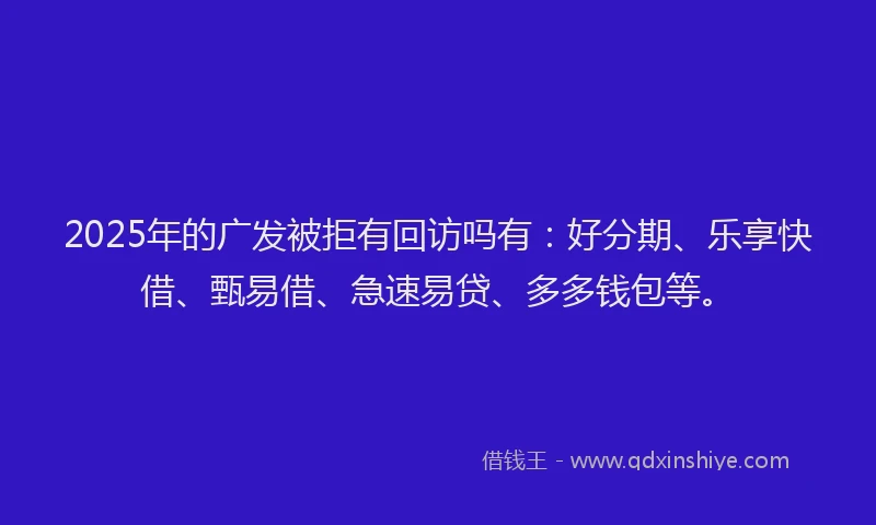 2025年的广发被拒有回访吗有：好分期、乐享快借、甄易借、急速易贷、多多钱包等。