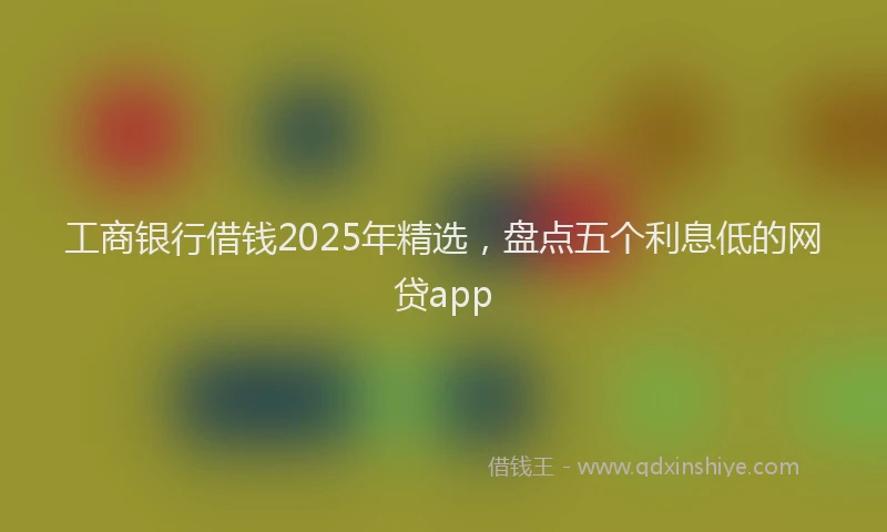 工商银行借钱2025年精选，盘点五个利息低的网贷app