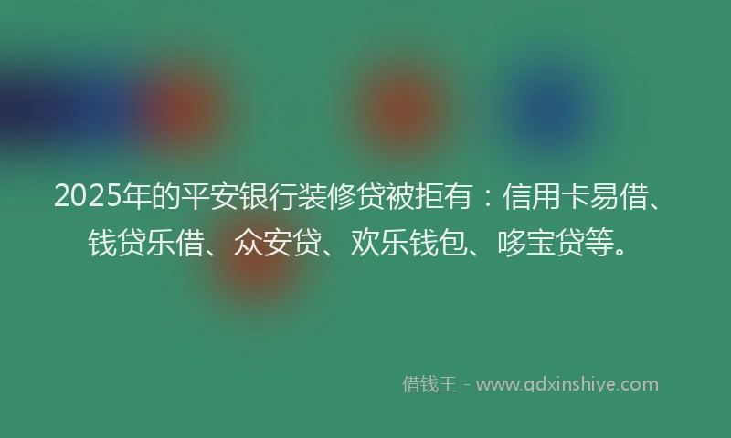 2025年的平安银行装修贷被拒有：信用卡易借、钱贷乐借、众安贷、欢乐钱包、哆宝贷等。