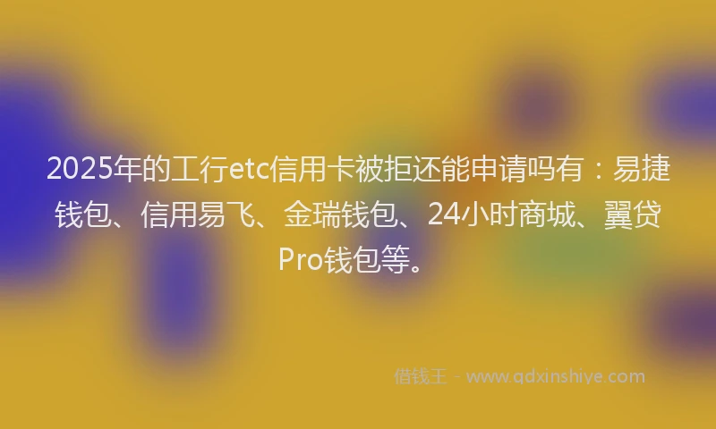 2025年的工行etc信用卡被拒还能申请吗有：易捷钱包、信用易飞、金瑞钱包、24小时商城、翼贷Pro钱包等。