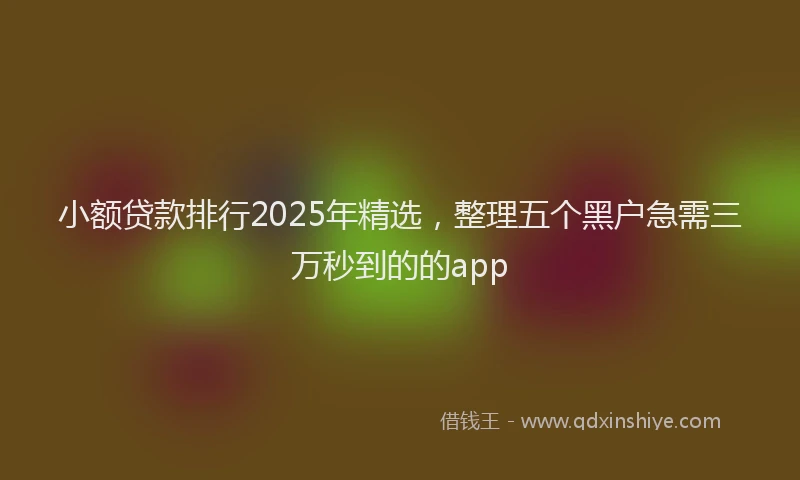 小额贷款排行2025年精选，整理五个黑户急需三万秒到的的app