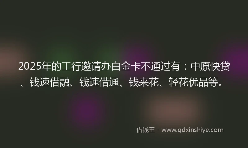 2025年的工行邀请办白金卡不通过有：中原快贷、钱速借融、钱速借通、钱来花、轻花优品等。