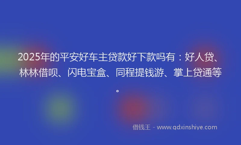 2025年的平安好车主贷款好下款吗有：好人贷、林林借呗、闪电宝盒、同程提钱游、掌上贷通等。