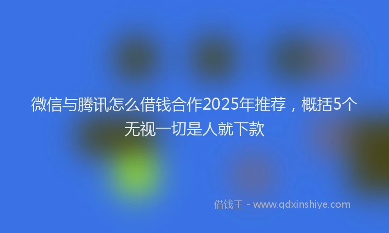 微信与腾讯怎么借钱合作2025年推荐，概括5个无视一切是人就下款