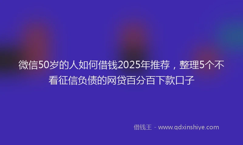 微信50岁的人如何借钱2025年推荐，整理5个不看征信负债的网贷百分百下款口子